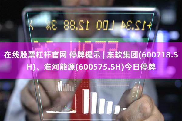 在线股票杠杆官网 停牌提示 | 东软集团(600718.SH)、淮河能源(600575.SH)今日停牌