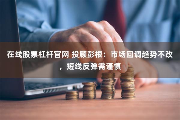 在线股票杠杆官网 投顾彭根:市场回调趋势不改,短线反弹需谨慎