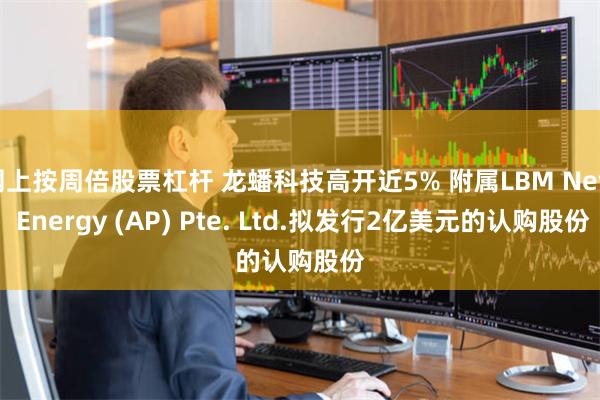 网上按周倍股票杠杆 龙蟠科技高开近5% 附属LBM New Energy (AP) Pte. Ltd.拟发行2亿美元的认