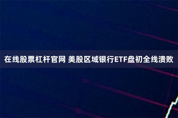 在线股票杠杆官网 美股区域银行ETF盘初全线溃败