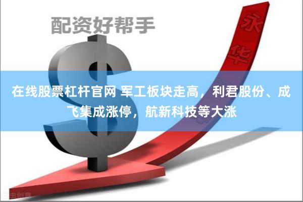 在线股票杠杆官网 军工板块走高,利君股份、成飞集成涨停,航新科技等大涨