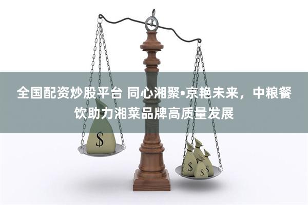 全国配资炒股平台 同心湘聚•京艳未来,中粮餐饮助力湘菜品牌高质量发展