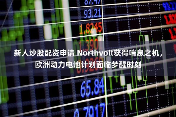 新人炒股配资申请 Northvolt获得喘息之机，欧洲动力电池计划面临梦醒时刻