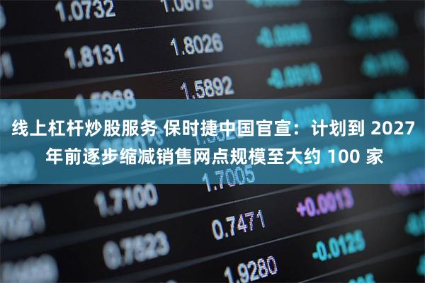 线上杠杆炒股服务 保时捷中国官宣：计划到 2027 年前逐步缩减销售网点规模至大约 100 家